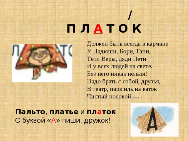  /  П Л А Т О К Должен быть всегда в кармане У Надюши, Бори, Тани,  Тёти Веры, дяди Пети И у всех людей на свете.  Без него никак нельзя!  Надо брать с собой, друзья,  В театр, парк иль на каток  Чистый носовой   … . Пальто ,  платье  и  пл а ток С буквой « А » пиши, дружок! 