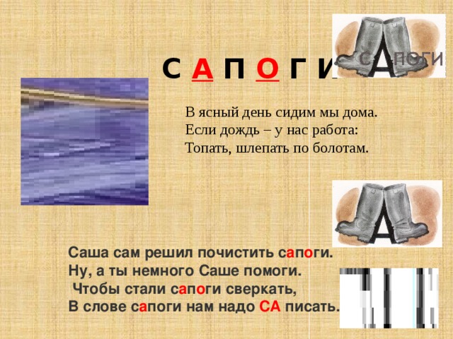 /  С А П О Г И В ясный день сидим мы дома. Если дождь – у нас работа: Топать, шлепать по болотам. Саша сам решил почистить с а п о ги.   Ну, а ты немного Саше помоги.   Чтобы стали с а п о ги сверкать,   В слове с а поги нам надо   СА   писать. 