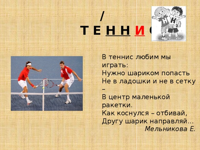  /  Т Е Н Н  И С В теннис любим мы играть:  Нужно шариком попасть  Не в ладошки и не в сетку –  В центр маленькой ракетки.  Как коснулся – отбивай,  Другу шарик направляй...   Мельникова Е. 