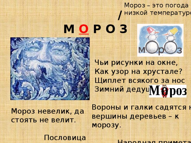Мороз – это погода с низкой температурой.  /  М О Р О З Чьи рисунки на окне, Как узор на хрустале? Щиплет всякого за нос Зимний дедушка ... Вороны и галки садятся на вершины деревьев – к морозу.  Народная примета Мороз невелик, да стоять не велит.  Пословица 