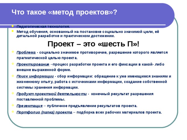 Что такое «метод проектов»? Педагогическая технология. Метод обучения, основанный на постановке социально значимой цели, её детальной разработке и практическом достижении. Проект – это «шесть П»! Проблема - социально значимое противоречие, разрешение которого является прагматической целью проекта. Проектирование –процесс разработки проекта и его фиксации в какой- либо внешне выраженной форме. Поиск информации - сбор информации: обращение к уже имеющимся знаниям и жизненному опыту, работа с источниками информации, создание собственной системы хранения информации. Продукт проектной деятельности - конечный результат разрешения поставленной проблемы. Презентация – публичное предъявление результатов проекта. Портфолио (папка) проекта – подборка всех рабочих материалов проекта.   