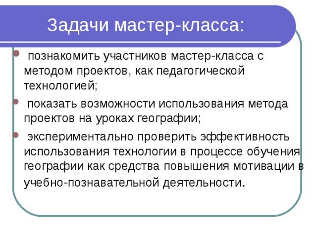 Задачи мастер-класса:  познакомить участников мастер-класса с методом проектов, как педагогической технологией;  показать возможности использования метода проектов на уроках географии;  экспериментально проверить эффективность использования  технологии в процессе обучения географии как средства повышения мотивации в учебно-познавательной деятельности . 