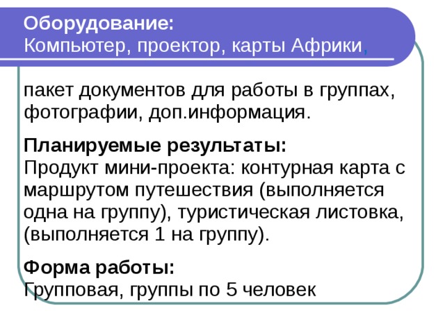Оборудование: Компьютер, проектор, карты Африки , пакет документов для работы в группах, фотографии, доп.информация.  Планируемые результаты: Продукт мини-проекта: контурная карта с маршрутом путешествия (выполняется одна на группу), туристическая листовка, (выполняется 1 на группу).  Форма работы: Групповая, группы по 5 человек 