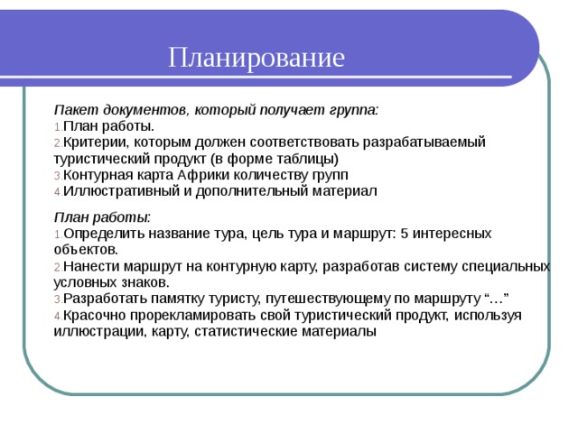 Планирование Пакет документов, который получает группа: План работы. Критерии, которым должен соответствовать разрабатываемый туристический продукт (в форме таблицы) Контурная карта Африки количеству групп Иллюстративный и дополнительный материал План работы: Определить название тура, цель тура и маршрут: 5 интересных объектов. Нанести маршрут на контурную карту, разработав систему специальных условных знаков. Разработать памятку туристу, путешествующему по маршруту “…” Красочно прорекламировать свой туристический продукт, используя иллюстрации, карту, статистические материалы 