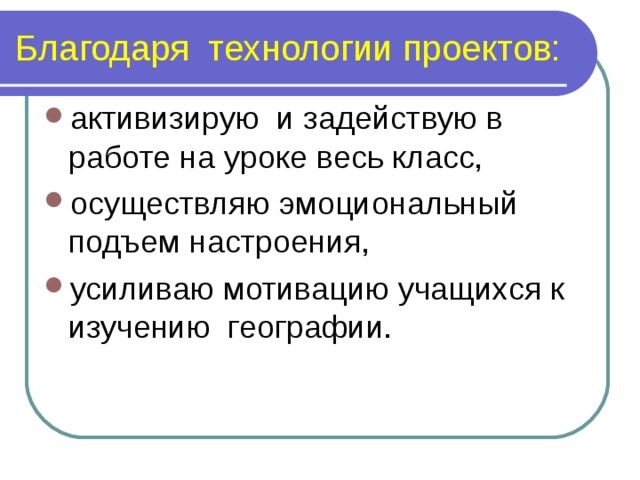 Благодаря технологии проектов: активизирую и задействую в работе на уроке весь класс, осуществляю эмоциональный подъем настроения, усиливаю мотивацию учащихся к изучению географии. 