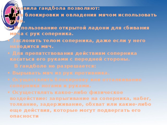  Правила гандбола позволяют: • Для блокировки и овладения мячом использовать руки. • Использование открытой ладони для сбивания мяча с рук соперника. • Заслонять телом соперника, даже если у него находится мяч. • Для препятствования действиям соперника касаться его руками с передней стороны.  В гандболе не разрешается: • Вырывать мяч из рук противника. • Осуществлять блокировку или отталкивание соперника ногами и руками. • Осуществлять какое-либо физическое воздействие: запрыгивание на соперника, набег, толкание, задерживание, обхват или какие-либо еще действия, которые могут подвергать его опасности 