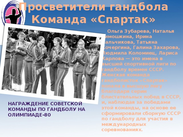 Просветители гандбола Команда «Спартак»  Ольга Зубарева, Наталья Тимошкина, Ирина Пальчикова, Татьяна Кочергина, Галина Захарова, Людмила Коломиец, Лариса Карлова — это имена в высшей спортивной лиги по гандболу времен СССР. Женская команда гандболисток «Спартак» попала в высшую лигу благодаря серии блистательных побед в СССР, и, наблюдая за победами этой команды, на основе ее сформировали сборную СССР по гандболу для участия в международных соревнованиях.   Награждение советской команды по гандболу на Олимпиаде-80 