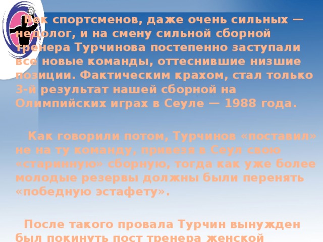    Век спортсменов, даже очень сильных — недолог, и на смену сильной сборной тренера Турчинова постепенно заступали все новые команды, оттеснившие низшие позиции. Фактическим крахом, стал только 3-й результат нашей сборной на Олимпийских играх в Сеуле — 1988 года.   Как говорили потом, Турчинов «поставил» не на ту команду, привезя в Сеул свою «старинную» сборную, тогда как уже более молодые резервы должны были перенять «победную эстафету».   После такого провала Турчин вынужден был покинуть пост тренера женской сборной СССР по гандболу. 