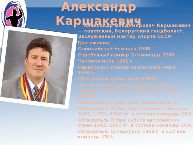Александр Каршакевич  Александр Владимирович Каршакевич — советский, белорусский гандболист. Заслуженный мастер спорта СССР.  Достижения Олимпийский Чемпион 1988 Серебряный призер Олимпиады-1980 Чемпион мира 1982 г. Серебряный призер чемпионата мира 1990 г. Обладатель Кубка мира 1984 г. Чемпион мира среди юниоров 1979 г. Чемпион СССР 1981, 1983—1984, 1987—1989 гг. Обладатель Кубка СССР 1980—1981 гг. Обладатель Кубка европейских чемпионов 1987, 1989—1990 гг. в составе команды СКА. Обладатель Кубка кубков европейских стран 1983, 1985 гг. в составе команды СКА. Обладатель Суперкубка 1989 г. в составе команды СКА.    