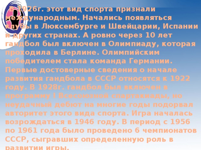  В 1926г. этот вид спорта признали международным. Начались появляться клубы в Люксембурге и Швейцарии, Испании и других странах. А ровно через 10 лет гандбол был включен в Олимпиаду, которая проходила в Берлине. Олимпийским победителем стала команда Германии. Первые достоверные сведения о начале развития гандбола в СССР относятся к 1922 году. В 1928г. гандбол был включен в программу I Всесоюзной спартакиады, но неудачный дебют на многие годы подорвал авторитет этого вида спорта. Игра началась возрождаться в 1946 году. В период с 1956 по 1961 года было проведено 6 чемпионатов СССР, сыгравших определенную роль в развитии игры. 