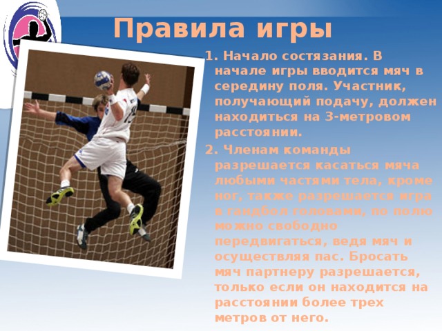 Правила игры 1. Начало состязания. В начале игры вводится мяч в середину поля. Участник, получающий подачу, должен находиться на 3-метровом расстоянии. 2. Членам команды разрешается касаться мяча любыми частями тела, кроме ног, также разрешается игра в гандбол головами, по полю можно свободно передвигаться, ведя мяч и осуществляя пас. Бросать мяч партнеру разрешается, только если он находится на расстоянии более трех метров от него.  