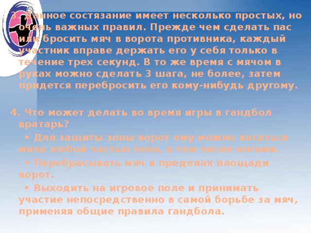 3. Данное состязание имеет несколько простых, но очень важных правил. Прежде чем сделать пас или бросить мяч в ворота противника, каждый участник вправе держать его у себя только в течение трех секунд. В то же время с мячом в руках можно сделать 3 шага, не более, затем придется перебросить его кому-нибудь другому.  4. Что может делать во время игры в гандбол вратарь? • Для защиты зоны ворот ему можно касаться мяча любой частью тела, в том числе ногами. • Перебрасывать мяч в пределах площади ворот. • Выходить на игровое поле и принимать участие непосредственно в самой борьбе за мяч, применяя общие правила гандбола.  