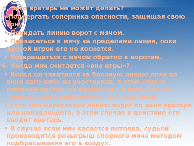 5. Чего вратарь не может делать? • Подвергать соперника опасности, защищая свою зону. • Покидать линию ворот с мячом. • Прикасаться к мячу за пределами линии, пока другой игрок его не коснется. • Возвращаться с мячом обратно к воротам. 6. Когда мяч считается «вне игры»? • Когда он закатился за боковую линию поля по вине кого-либо из участников, в этом случае команда-противник вводит мяч в игру с точки предыдущего пересечения границы поля. • Если мяч пересекает линию ворот по вине вратаря или нападающего, в этом случае в действие его вводит вратарь. • В случае если мяч касается потолка, судьей производится розыгрыш спорного мяча методом подбрасывания его в воздух.  