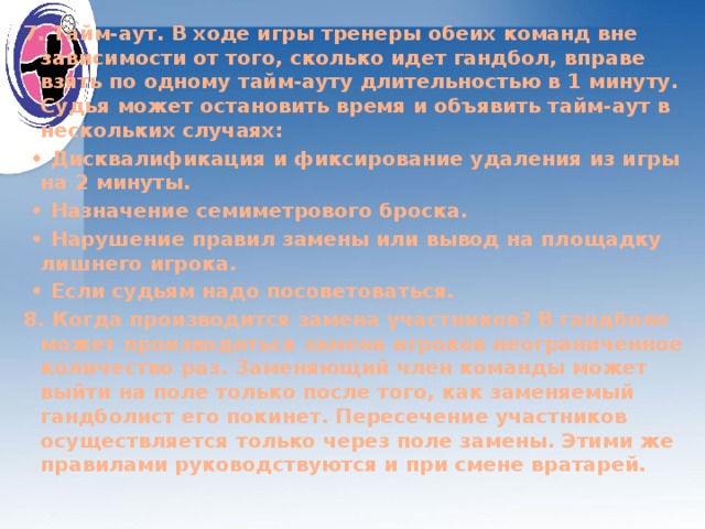 7. Тайм-аут. В ходе игры тренеры обеих команд вне зависимости от того, сколько идет гандбол, вправе взять по одному тайм-ауту длительностью в 1 минуту. Судья может остановить время и объявить тайм-аут в нескольких случаях: • Дисквалификация и фиксирование удаления из игры на 2 минуты. • Назначение семиметрового броска. • Нарушение правил замены или вывод на площадку лишнего игрока. • Если судьям надо посоветоваться. 8. Когда производится замена участников? В гандболе может производиться замена игроков неограниченное количество раз. Заменяющий член команды может выйти на поле только после того, как заменяемый гандболист его покинет. Пересечение участников осуществляется только через поле замены. Этими же правилами руководствуются и при смене вратарей.  