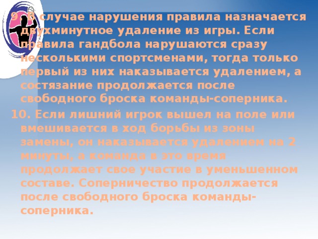 9. В случае нарушения правила назначается двухминутное удаление из игры. Если правила гандбола нарушаются сразу несколькими спортсменами, тогда только первый из них наказывается удалением, а состязание продолжается после свободного броска команды-соперника. 10. Если лишний игрок вышел на поле или вмешивается в ход борьбы из зоны замены, он наказывается удалением на 2 минуты, а команда в это время продолжает свое участие в уменьшенном составе. Соперничество продолжается после свободного броска команды-соперника.  