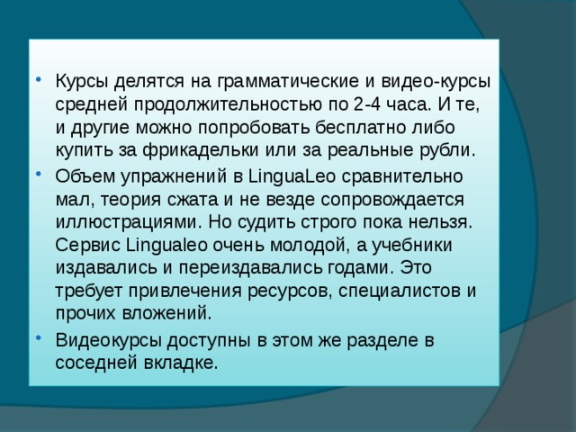 Курсы делятся на грамматические и видео-курсы средней продолжительностью по 2-4 часа. И те, и другие можно попробовать бесплатно либо купить за фрикадельки или за реальные рубли. Объем упражнений в LinguaLeo сравнительно мал, теория сжата и не везде сопровождается иллюстрациями. Но судить строго пока нельзя. Сервис Lingualeo очень молодой, а учебники издавались и переиздавались годами. Это требует привлечения ресурсов, специалистов и прочих вложений. Видеокурсы доступны в этом же разделе в соседней вкладке. 