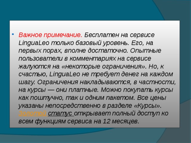  Важное примечание. Бесплатен на сервисе LinguaLeo только базовый уровень. Его, на первых порах, вполне достаточно. Опытные пользователи в комментариях на сервисе жалуются на «некоторые ограничения». Но, к счастью, LinguaLeo не требует денег на каждом шагу. Ограничения накладываются, в частности, на курсы — они платные. Можно покупать курсы как поштучно, так и одним пакетом. Все цены указаны непосредственно в разделе «Курсы».  Золотой статус  открывает полный доступ ко всем функциям сервиса на 12 месяцев. 