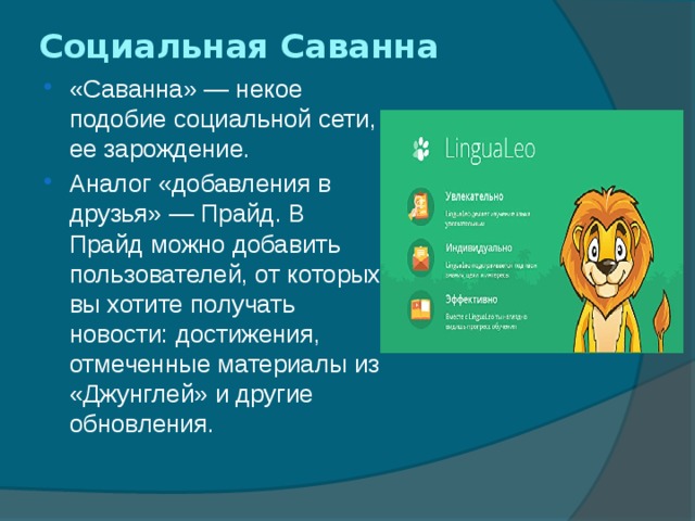 Социальная Саванна   «Саванна» — некое подобие социальной сети, ее зарождение. Аналог «добавления в друзья» — Прайд. В Прайд можно добавить пользователей, от которых вы хотите получать новости: достижения, отмеченные материалы из «Джунглей» и другие обновления. 