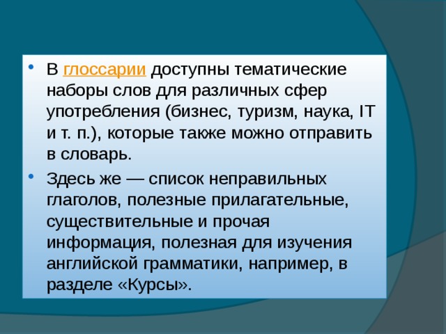 В  глоссарии  доступны тематические наборы слов для различных сфер употребления (бизнес, туризм, наука, IT и т. п.), которые также можно отправить в словарь. Здесь же — список неправильных глаголов, полезные прилагательные, существительные и прочая информация, полезная для изучения английской грамматики, например, в разделе «Курсы». 