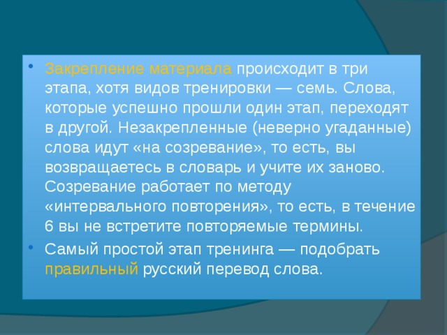 Закрепление материала происходит в три этапа, хотя видов тренировки — семь. Слова, которые успешно прошли один этап, переходят в другой. Незакрепленные (неверно угаданные) слова идут «на созревание», то есть, вы возвращаетесь в словарь и учите их заново. Созревание работает по методу «интервального повторения», то есть, в течение 6 вы не встретите повторяемые термины. Самый простой этап тренинга — подобрать правильный русский перевод слова. 