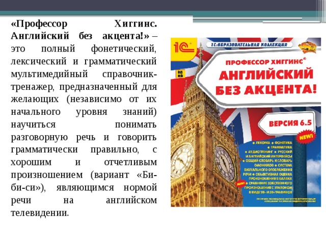 «Профессор Хиггинс. Английский без акцента!»  – это полный фонетический, лексический и грамматический мультимедийный справочник-тренажер, предназначенный для желающих (независимо от их начального уровня знаний) научиться понимать разговорную речь и говорить грамматически правильно, с хорошим и отчетливым произношением (вариант «Би-би-си»), являющимся нормой речи на английском телевидении.    