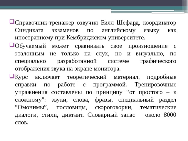 Справочник-тренажер озвучил Билл Шефард, координатор Синдиката экзаменов по английскому языку как иностранному при Кембриджском университете. Обучаемый может сравнивать свое произношение с эталонным не только на слух, но и визуально, по специально разработанной системе графического отображения звука на экране монитора. Курс включает теоретический материал, подробные справки по работе с программой. Тренировочные упражнения составлены по принципу “от простого – к сложному”: звуки, слова, фразы, специальный раздел “Омонимы”, пословицы, скороговорки, тематические диалоги, стихи, диктант. Словарный запас – около 8000 слов. 