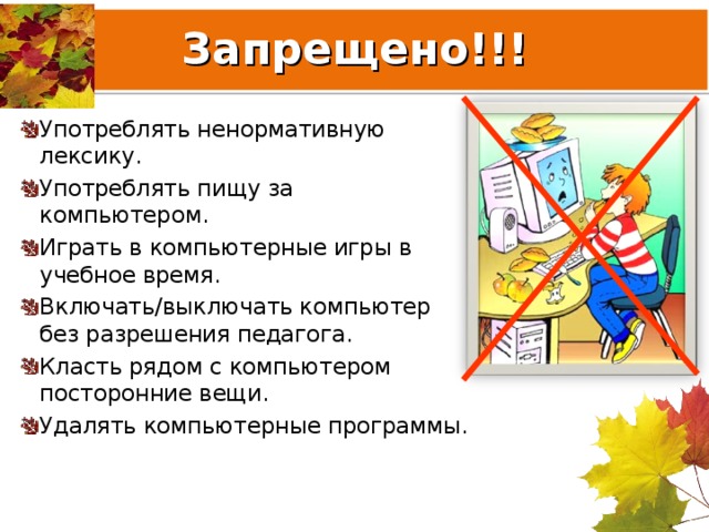Запрещено!!! Употреблять ненормативную лексику. Употреблять пищу за компьютером. Играть в компьютерные игры в учебное время. Включать/выключать компьютер без разрешения педагога. Класть рядом с компьютером посторонние вещи. Удалять компьютерные программы. 
