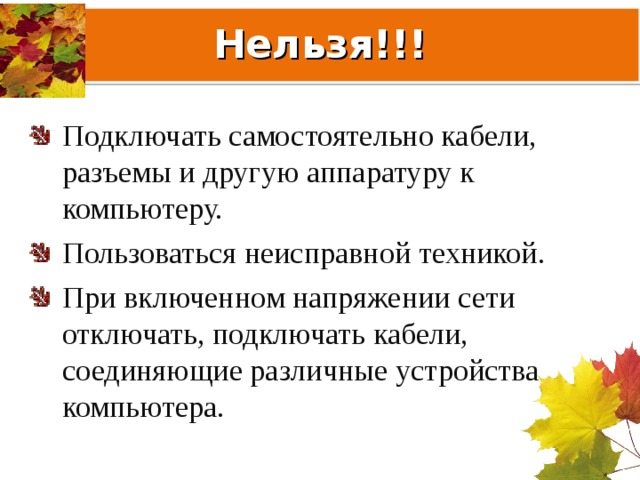 Нельзя!!! Подключать самостоятельно кабели, разъемы и другую аппаратуру к компьютеру. Пользоваться неисправной техникой. При включенном напряжении сети отключать, подключать кабели, соединяющие различные устройства компьютера. 