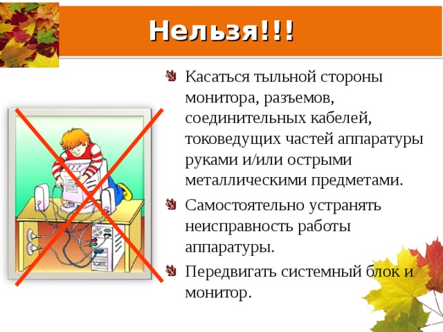 Нельзя!!! Касаться тыльной стороны монитора, разъемов, соединительных кабелей, токоведущих частей аппаратуры руками и/или острыми металлическими предметами. Самостоятельно устранять неисправность работы аппаратуры. Передвигать системный блок и монитор. 