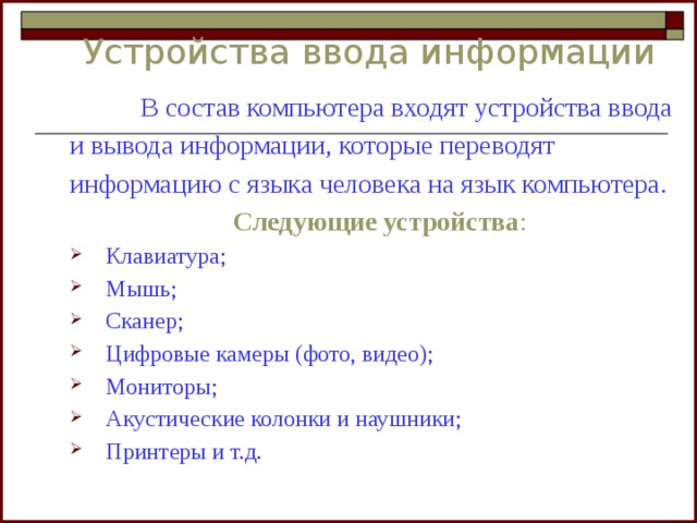 Устройства ввода информации   В состав компьютера входят устройства ввода и вывода информации, которые переводят информацию с языка человека на язык компьютера. Следующие устройства : Клавиатура; Мышь; Сканер; Цифровые камеры (фото, видео); Мониторы; Акустические колонки и наушники; Принтеры и т.д. 