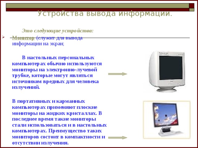 Устройства вывода информации.    Это следующие устройства: Монитор  (служит для вывода информации на экран;    В настольных персональных компьютерах обычно используются мониторы на электронно-лучевой трубке, которые могут являться источником вредных для человека излучений.    В портативных и карманных компьютерах применяют плоские мониторы на жидких кристаллах. В последнее время такие мониторы стали использоваться и в настольных компьютерах. Преимущество таких мониторов состоит в компактности и отсутствии излучения. 