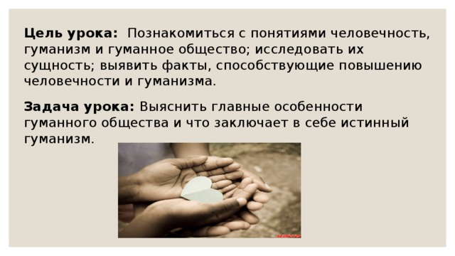 Цель урока: Познакомиться с понятиями человечность, гуманизм и гуманное общество; исследовать их сущность; выявить факты, способствующие повышению человечности и гуманизма. Задача урока: Выяснить главные особенности гуманного общества и что заключает в себе истинный гуманизм. 