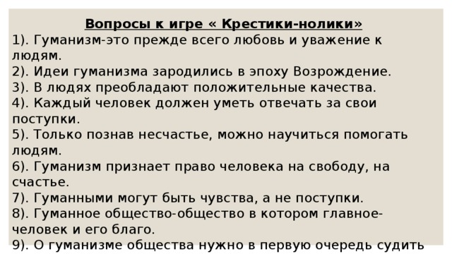Вопросы к игре « Крестики-нолики» 1). Гуманизм-это прежде всего любовь и уважение к людям. 2). Идеи гуманизма зародились в эпоху Возрождение. 3). В людях преобладают положительные качества. 4). Каждый человек должен уметь отвечать за свои поступки. 5). Только познав несчастье, можно научиться помогать людям. 6). Гуманизм признает право человека на свободу, на счастье. 7). Гуманными могут быть чувства, а не поступки. 8). Гуманное общество-общество в котором главное-человек и его благо. 9). О гуманизме общества нужно в первую очередь судить по отношению к природе. 