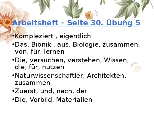 Arbeitsheft – Seite 30. Übung 5 Kompleziert , eigentlich Das, Bionik , aus, Biologie, zusammen, von, für, lernen Die, versuchen, verstehen, Wissen, die, für, nutzen Naturwissenschaftler, Architekten, zusammen Zuerst, und, nach, der Die, Vorbild, Materiallen 