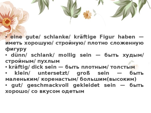  eine gute/ schlanke/ kr ä ftige Figur haben — иметь хорошую/ стройную/ плотно сложенную фигуру  d ü nn/ schlank/ mollig sein — быть худым/ стройным/ пухлым  kr ä ftig/ dick sein — быть плотным/ толстым  klein/ untersetzt/ gro ß sein — быть маленьким/ коренастым/ большим(высоким)  gut/ geschmackvoll gekleidet sein — быть хорошо/ со вкусом одетым 