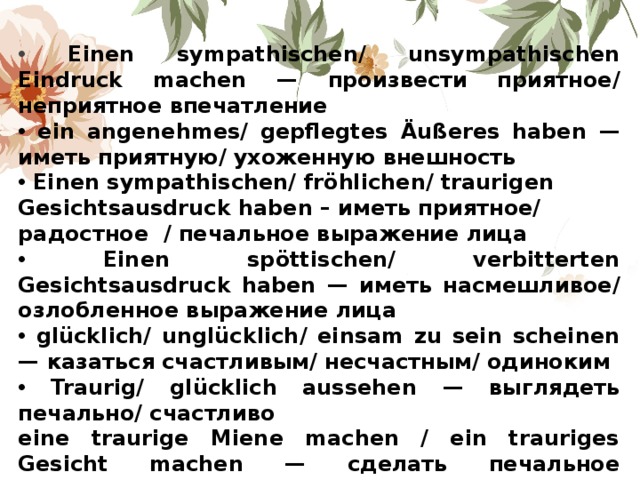  Einen sympathischen/ unsympathischen Eindruck machen — произвести приятное/ неприятное впечатление  ein angenehmes/ gepflegtes Ä u ß eres haben — иметь приятную/ ухоженную внешность  Einen sympathischen/ fr ö hlichen/ traurigen Gesichtsausdruck haben – иметь приятное/ радостное / печальное выражение лица  Einen sp ö ttischen/ verbitterten Gesichtsausdruck haben — иметь насмешливое/ озлобленное выражение лица  gl ü cklich/ ungl ü cklich/ einsam zu sein scheinen — казаться счастливым/ несчастным/ одиноким  Traurig/ gl ü cklich aussehen — выглядеть печально/ счастливо eine traurige Miene machen / ein trauriges Gesicht machen — сделать печальное выражение лица/мину 