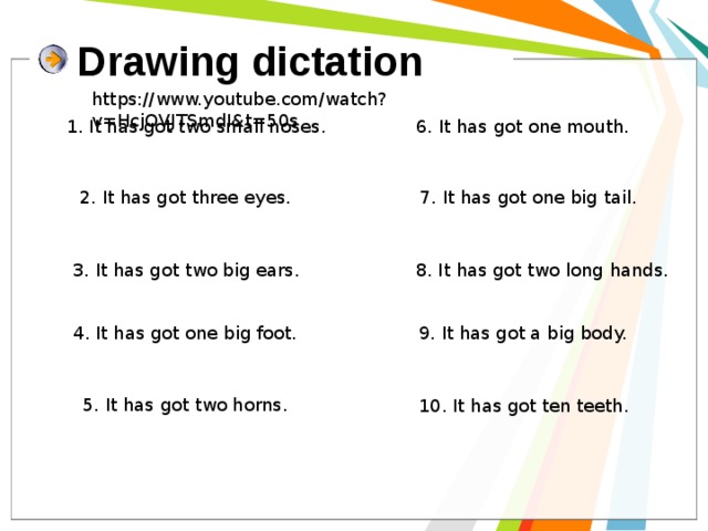 Drawing dictation https://www.youtube.com/watch?v=HcjOVJTSmdI&t=50s 1. It has got two small noses. 6. It has got one mouth. 2. It has got three eyes. 7. It has got one big tail. 3. It has got two big ears. 8. It has got two long hands. 4. It has got one big foot. 9. It has got a big body. 5. It has got two horns. 10. It has got ten teeth. 