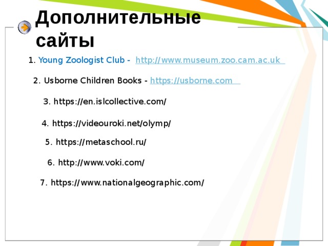 Дополнительные  сайты 1. Young Zoologist Club - http://www.museum.zoo.cam.ac.uk 2. Usborne Children Books - https://usborne.com 3. https://en.islcollective.com/ 4. https://videouroki.net/olymp/ 5. https://metaschool.ru/ 6. http://www.voki.com/ 7. https://www.nationalgeographic.com/ 