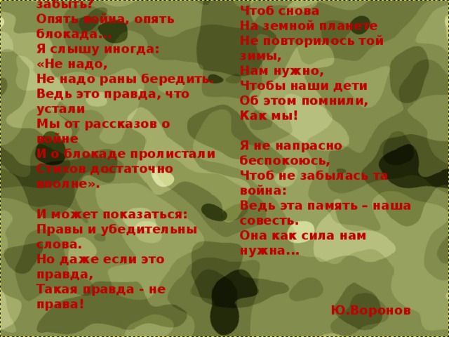 А может, нам о них забыть?  Опять война, опять блокада...  Я слышу иногда:  «Не надо,  Не надо раны бередить.  Ведь это правда, что устали  Мы от рассказов о войне  И о блокаде пролистали  Стихов достаточно вполне».   И может показаться:  Правы и убедительны слова.  Но даже если это правда,  Такая правда - не права! Чтоб снова  На земной планете  Не повторилось той зимы,  Нам нужно,  Чтобы наши дети  Об этом помнили,  Как мы!   Я не напрасно беспокоюсь,  Чтоб не забылась та война:  Ведь эта память – наша совесть.  Она как сила нам нужна...     Ю.Воронов 