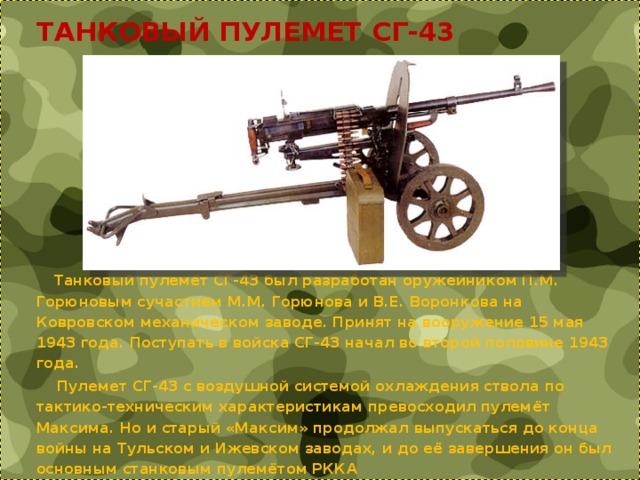  ТАНКОВЫЙ ПУЛЕМЕТ СГ-43  Танковый пулемёт СГ-43 был разработан оружейником П.М. Горюновым сучастием М.М. Горюнова и В.Е. Воронкова на Ковровском механическом заводе. Принят на вооружение 15 мая 1943 года. Поступать в войска СГ-43 начал во второй половине 1943 года.  Пулемет СГ-43 с воздушной системой охлаждения ствола по тактико-техническим характеристикам превосходил пулемёт Максима. Но и старый «Максим» продолжал выпускаться до конца войны на Тульском и Ижевском заводах, и до её завершения он был основным станковым пулемётом РККА 