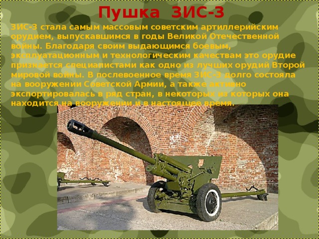  Пушка ЗИС-3 ЗИС-3 стала самым массовым советским артиллерийским орудием, выпускавшимся в годы Великой Отечественной войны. Благодаря своим выдающимся боевым, эксплуатационным и технологическим качествам это орудие признается специалистами как одно из лучших орудий Второй мировой войны. В послевоенное время ЗИС-3 долго состояла на вооружении Советской Армии, а также активно экспортировалась в ряд стран, в некоторых из которых она находится на вооружении и в настоящее время. 