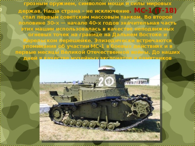 15 сентября 1916 г. впервые в истории были использованы танки. С развитием военной промышленности танки стали грозным оружием, символом мощи и силы мировых держав. Наша страна – не исключение . МС-1 (Т-18) стал первым советским массовым танком. Во второй половине 30-х — начале 40-х годов значительная часть этих машин использовалась в качестве неподвижных огневых точек на границе на Дальнем Востоке и Карельском перешейке. Эпизодически встречаются упоминания об участии МС-1 в боевых действиях и в первые месяцы Великой Отечественной войны. До наших дней в качестве музейных экспонатов и памятников сохранилось не более 10 МС-1.      