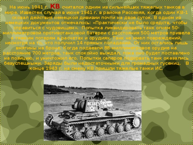   На июнь 1941 г. КВ считался одним из сильнейших тяжелых танков в мире. Известен случай в июне 1941 г. в районе Рассеняя, когда один КВ-1 сковал действия немецкой дивизии почти на двое суток. В одном из немецких документов отмечалось: «Практически не было средств, чтобы справиться с чудовищем». Попытка ликвидировать танк огнем 50-миллиметровой противотанковой батареи с расстояния 500 метров привела к тяжким потерям в расчетах и орудиях. Танк не имел повреждений, несмотря на то, что получил 14 прямых попаданий. От них остались лишь вмятины на броне. Когда подвезли 88-миллиметровое орудие на расстояние 700 метров, танк спокойно выждал, пока оно будет поставлено на позицию, и уничтожил его. Попытки саперов подорвать танк оказались безуспешными. Заряды были недостаточными для громадных гусениц. В конце 1943 г. на смену КВ пришли тяжелые танки ИС. 