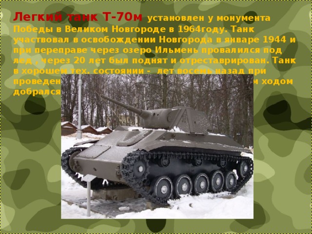 Легкий танк Т-70м установлен у монумента Победы в Великом Новгороде в 1964году. Танк участвовал в освобождении Новгорода в январе 1944 и при переправе через озеро Ильмень провалился под лед , через 20 лет был поднят и отреставрирован. Танк в хорошем тех. состоянии -  лет восемь назад при проведении реконструкции монумента он своим ходом добрался до тягача.  
