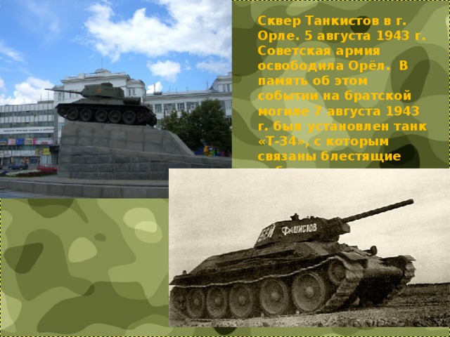 Сквер Танкистов в г. Орле. 5 августа 1943 г. Советская армия освободила Орёл. В память об этом событии на братской могиле 7 августа 1943 г. был установлен танк «Т-34», с которым связаны блестящие победы советских бронетанковых войск в Великой Отечественной войне    