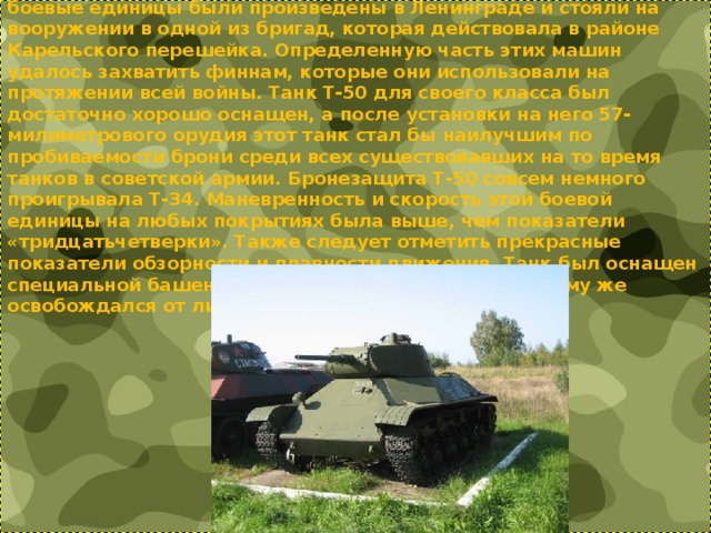 Танк поддержки мото-мехчастей Т-50. Особых подробностей о судьбе танков Т-50 история не сохранила. Данные боевые единицы были произведены в Ленинграде и стояли на вооружении в одной из бригад, которая действовала в районе Карельского перешейка. Определенную часть этих машин удалось захватить финнам, которые они использовали на протяжении всей войны. Танк Т-50 для своего класса был достаточно хорошо оснащен, а после установки на него 57-милиметрового орудия этот танк стал бы наилучшим по пробиваемости брони среди всех существовавших на то время танков в советской армии. Бронезащита Т-50 совсем немного проигрывала Т-34. Маневренность и скорость этой боевой единицы на любых покрытиях была выше, чем показатели «тридцатьчетверки». Также следует отметить прекрасные показатели обзорности и плавности движения. Танк был оснащен специальной башенкой для командира, который к тому же освобождался от лишней нагрузки.   