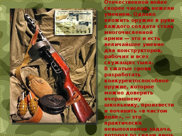 Бытует мнение, что Советский Союз одержал победу в Великой Отечественной войне скорее числом, нежели умением. Однако вложить оружие в руки каждого солдата столь многочисленной армии — это и есть величайшее умение для конструкторов, рабочих и всех служащих тыла. В сжатые сроки разработать конкурентоспособное оружие, которое можно доверить вчерашнему школьнику, произвести и починить «в чистом поле», — это практически невыполнимая задача, которая по силам лишь действительно талантливому конструктору. 