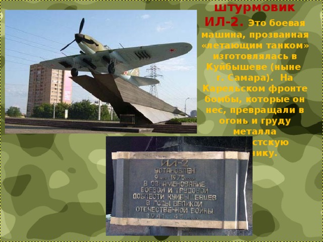 Знаменитый штурмовик ИЛ-2. Это боевая машина, прозванная «летающим танком» изготовлялась в Куйбышеве (ныне  г. Самара).  На Карельском фронте бомбы, которые он нес, превращали в огонь и груду металла фашистскую технику. 