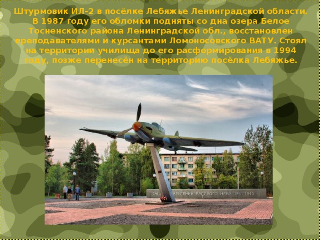 Штурмовик ИЛ-2 в посёлке Лебяжье Ленинградской области. В 1987 году его обломки подняты со дна озера Белое Тосненского района Ленинградской обл., восстановлен преподавателями и курсантами Ломоносовского ВАТУ. Стоял на территории училища до его расформирования в 1994 году, позже перенесён на территорию посёлка Лебяжье. 