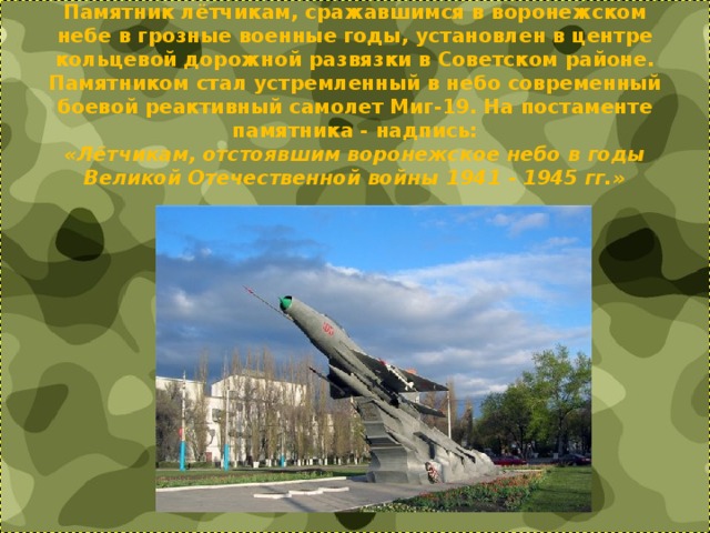 Памятник лётчикам, сражавшимся в воронежском небе в грозные военные годы, установлен в центре кольцевой дорожной развязки в Советском районе.  Памятником стал устремленный в небо современный боевой реактивный самолет Миг-19. На постаменте памятника - надпись:  «Лётчикам, отстоявшим воронежское небо в годы Великой Отечественной войны 1941 - 1945 гг.» 